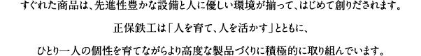 すぐれた商品は、先進性豊かな設備と人に優しい環境が揃って、はじめて創りだされます。正保鉄工は「人を育て、人を活かす」とともに、ひとり一人の個性を育てながらより高度な製品づくりに積極的に取り組んでいます。
		